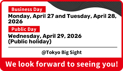 Business Day Monday, April 27 and Tuesday, April 28, 2026 Public Day Wednesday, April 29, 2026 (Public holiday) @Tokyo Big Sight We look forward to seeing you!